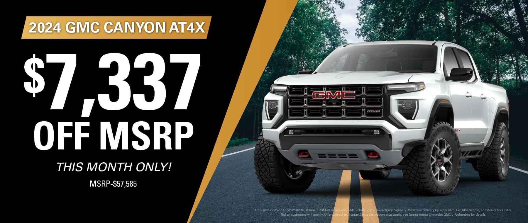 Offer includes $7,337 off MSRP. Must have a 2011 or newer non-GMC vehicle in the household to qualify. Must take delivery by 7/31/2025. Tax, title, license, and dealer fees extra. Not all customers will qualify. Offer subject to change. Some restrictions may apply. See Gregg Young Chevrolet GMC of Columbus for details.