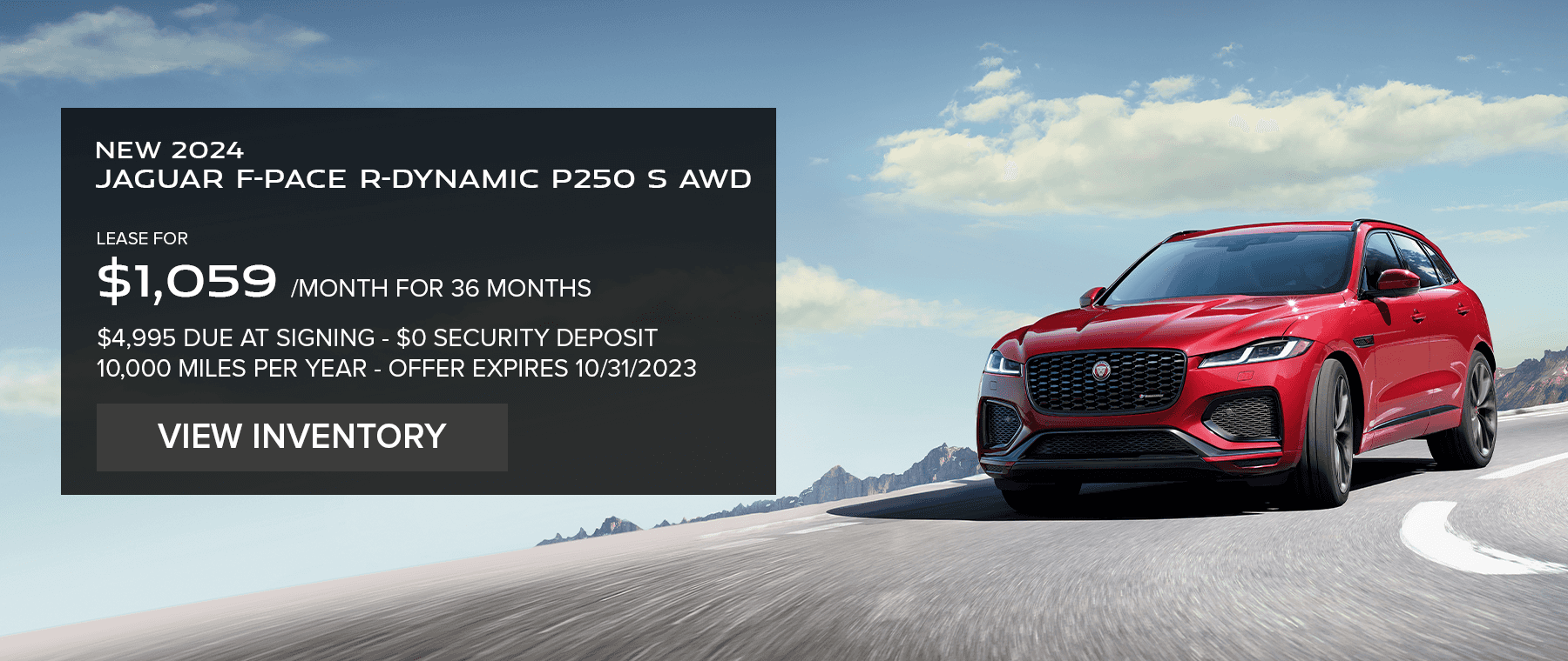 ALL 2024 JAGUAR F-PACE P250 R-DYNAMIC S AWD MODELS. BASE MSRP FROM $63,743. LEASE FOR $1059 PER MONTH FOR 36 MONTHS. $4,995 CASH DUE AT SIGNING. EXCLUDES TAXES, TITLE, LICENSE AND FEES. OFFER ENDS CTOBER 31, 2023.