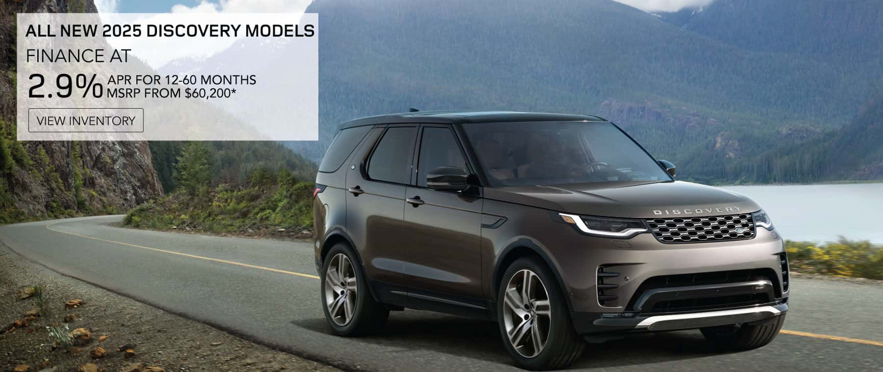 All New 2025 Discovery Models. FINANCE AT 2.9% APR FOR 12-60 MONTHS. BASE MSRP FROM 60,200*