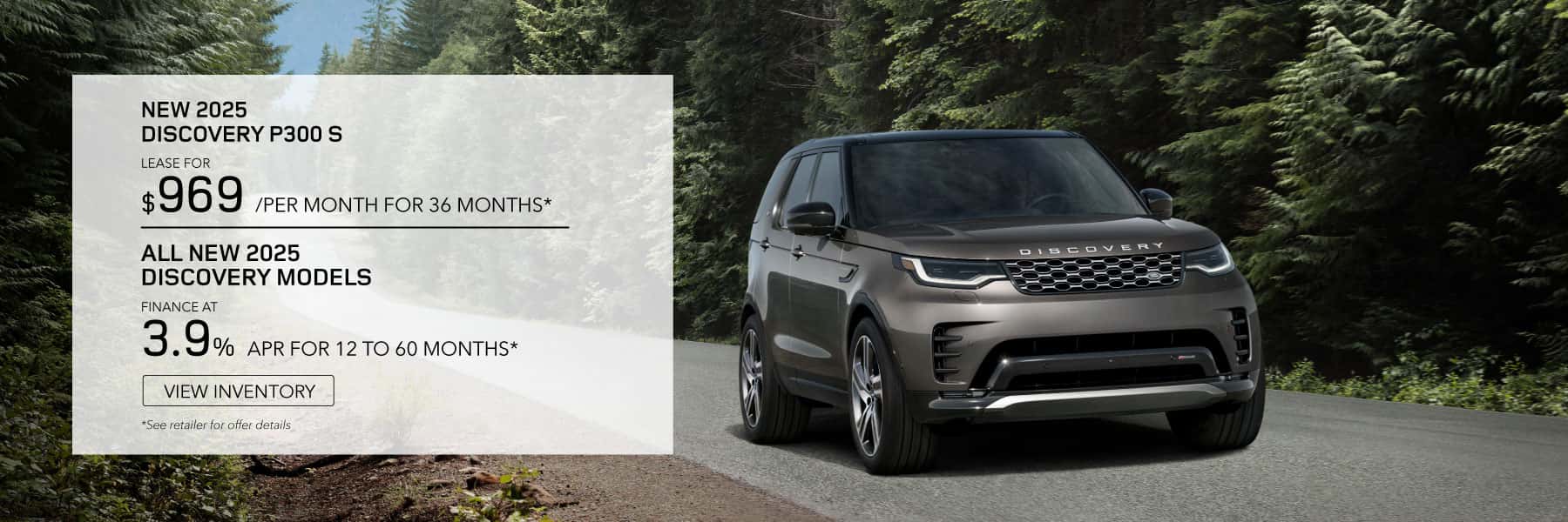 NEW 2025 Discovery P300 S . **LEASE FOR *$969* PER MONTH FOR *36* MONTHS. *$6,995* CASH DUE AT SIGNING. EXCLUDES TAXES, TITLE, LICENSE AND FEES. OFFER ENDS JUNE 2ND*, 2025.* ALL NEW 2025 DISCOVERY MODELS - FINANCE AT 3.9% APR FOR 12 TO 60 MONTHS.