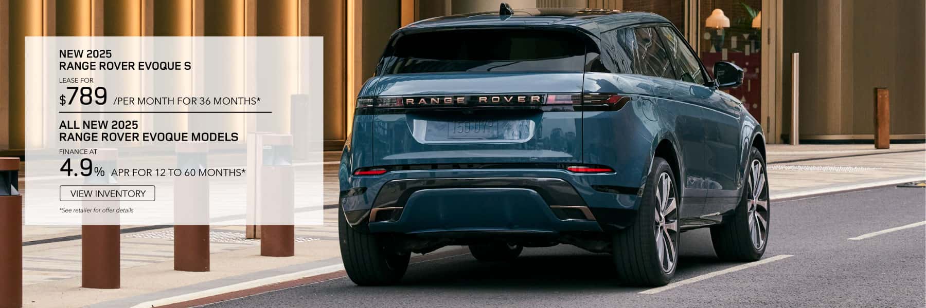 NEW 2025 Range Rover Evoque S. **LEASE FOR *$789* PER MONTH FOR *36* MONTHS. *$5,995* CASH DUE AT SIGNING. EXCLUDES TAXES, TITLE, LICENSE AND FEES. OFFER ENDS JUNE 2ND, *2025.* ALL NEW 2025 RANGE ROVER EVOQUE MODELS - FINANCE AT 4.9% APR FOR 12 TO 60 MONTHS.