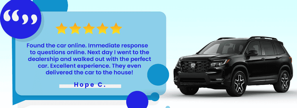 Found the car online. Immediate response to questions online. Next day I went to the dealership and walked out with the perfect car. Excellent experience. They even delivered the car to the house!” - Hope C.
